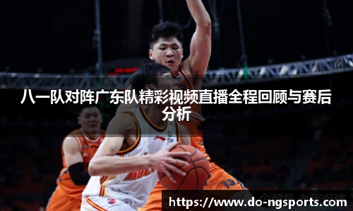 八一队对阵广东队精彩视频直播全程回顾与赛后分析