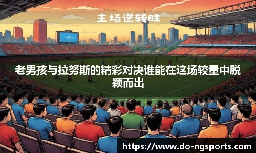 老男孩与拉努斯的精彩对决谁能在这场较量中脱颖而出