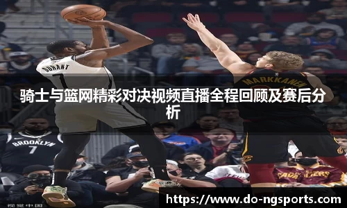 骑士与篮网精彩对决视频直播全程回顾及赛后分析