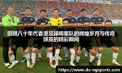 回顾八十年代香港足球明星队的辉煌岁月与传奇球员的精彩瞬间
